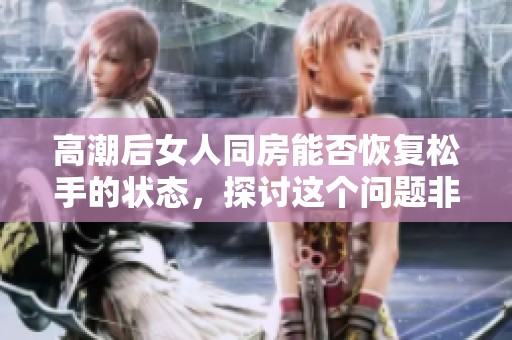 高潮后女人同房能否恢复松手的状态，探讨这个问题非常重要
