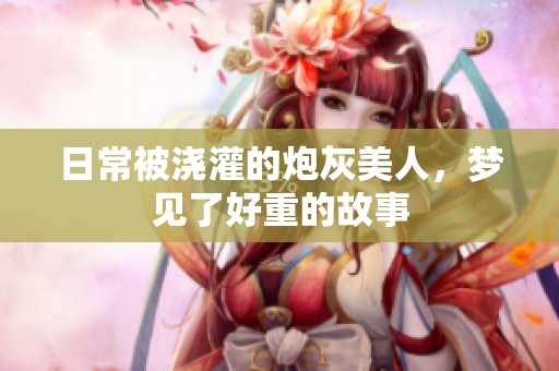日常被浇灌的炮灰美人，梦见了好重的故事