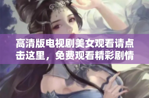 高清版电视剧美女观看请点击这里，免费观看精彩剧情内容解锁更多乐趣