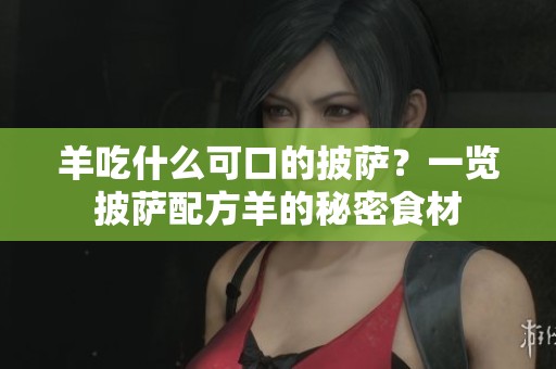 羊吃什么可口的披萨？一览披萨配方羊的秘密食材
