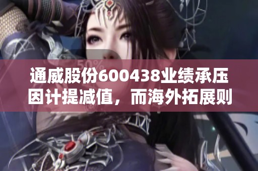 通威股份600438业绩承压因计提减值，而海外拓展则进展顺利，华泰证券指出