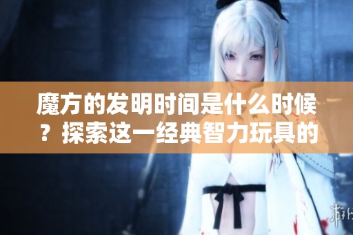 魔方的发明时间是什么时候？探索这一经典智力玩具的历史背景