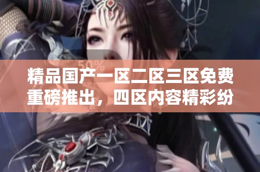 精品国产一区二区三区免费重磅推出，四区内容精彩纷呈等你来体验