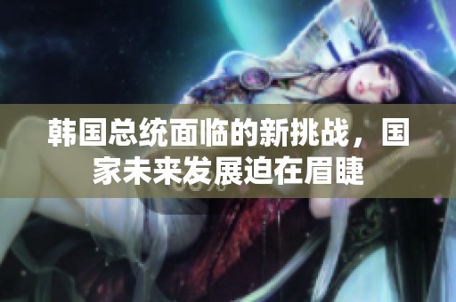 韩国总统面临的新挑战，国家未来发展迫在眉睫