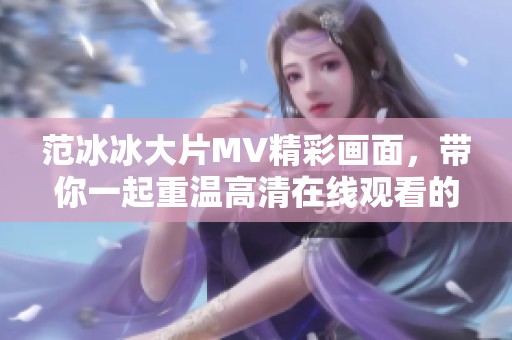 范冰冰大片MV精彩画面，带你一起重温高清在线观看的魅力与感动
