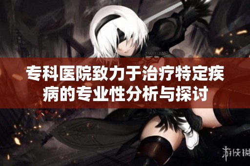专科医院致力于治疗特定疾病的专业性分析与探讨