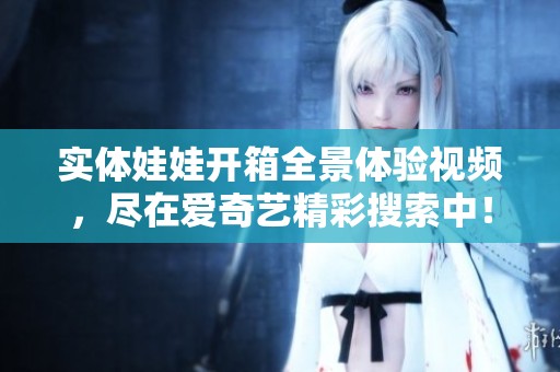 实体娃娃开箱全景体验视频，尽在爱奇艺精彩搜索中！