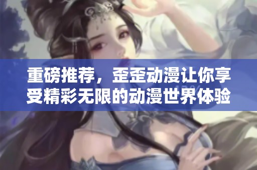 重磅推荐，歪歪动漫让你享受精彩无限的动漫世界体验