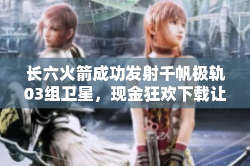 长六火箭成功发射千帆极轨03组卫星，现金狂欢下载让人期待更多精彩