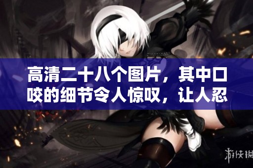 高清二十八个图片，其中口咬的细节令人惊叹，让人忍不住想要仔细欣赏。