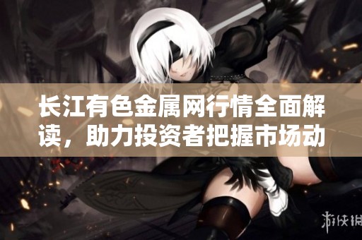 长江有色金属网行情全面解读，助力投资者把握市场动态与趋势