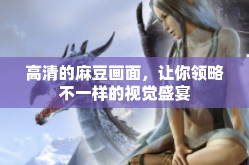 高清的麻豆画面，让你领略不一样的视觉盛宴