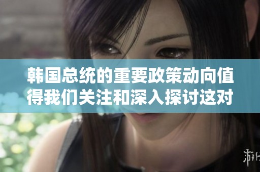 韩国总统的重要政策动向值得我们关注和深入探讨这对国家未来的发展至关重要