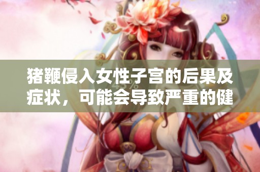 猪鞭侵入女性子宫的后果及症状，可能会导致严重的健康问题
