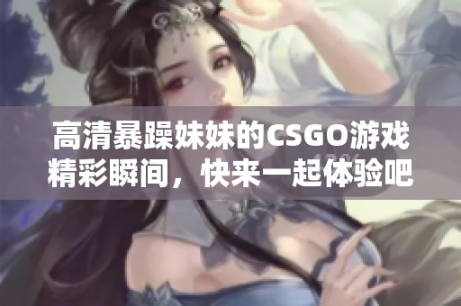 高清暴躁妹妹的CSGO游戏精彩瞬间，快来一起体验吧