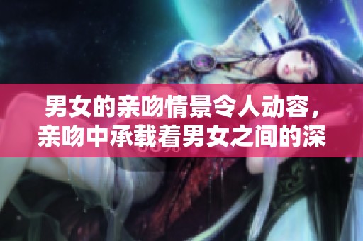 男女的亲吻情景令人动容，亲吻中承载着男女之间的深厚情感