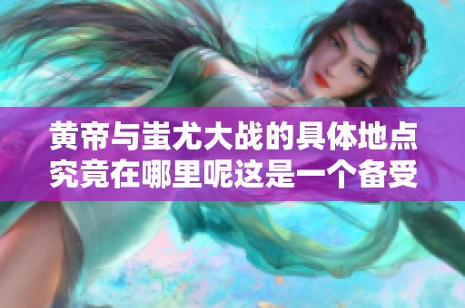 黄帝与蚩尤大战的具体地点究竟在哪里呢这是一个备受关注的话题