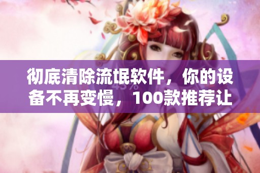 彻底清除流氓软件，你的设备不再变慢，100款推荐让你别再忍受