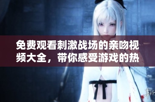 免费观看刺激战场的亲吻视频大全，带你感受游戏的热血与激情