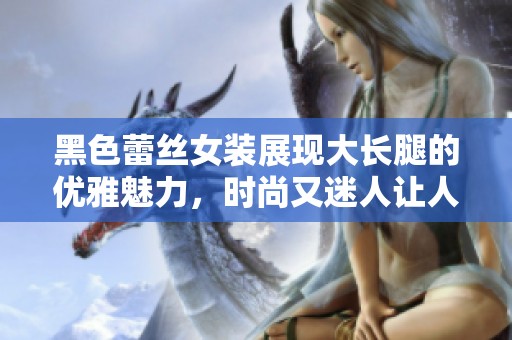 黑色蕾丝女装展现大长腿的优雅魅力，时尚又迷人让人心动不已