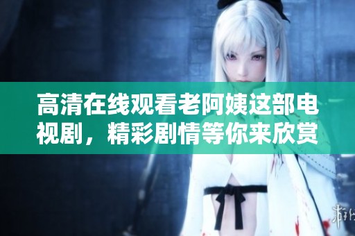 高清在线观看老阿姨这部电视剧，精彩剧情等你来欣赏！