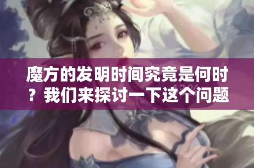 魔方的发明时间究竟是何时？我们来探讨一下这个问题。
