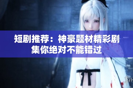 短剧推荐：神豪题材精彩剧集你绝对不能错过