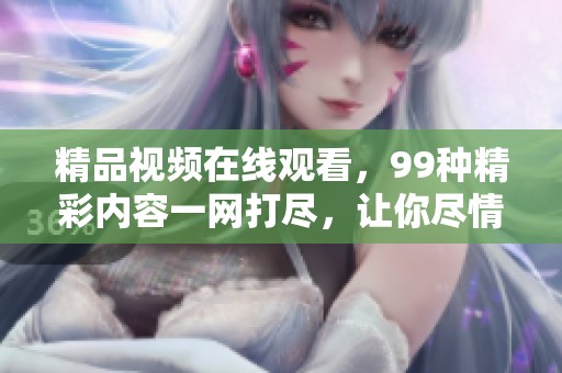 精品视频在线观看，99种精彩内容一网打尽，让你尽情享受视频乐趣