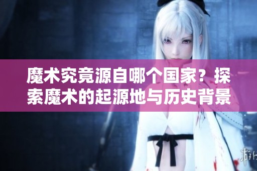 魔术究竟源自哪个国家？探索魔术的起源地与历史背景。