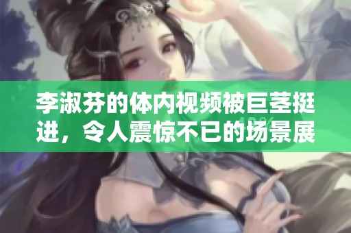 李淑芬的体内视频被巨茎挺进，令人震惊不已的场景展开了。
