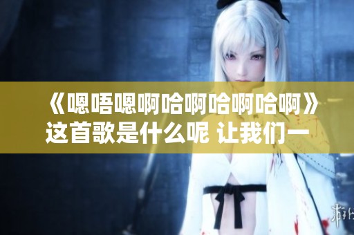 《嗯唔嗯啊哈啊哈啊哈啊》这首歌是什么呢 让我们一起来了解一下吧