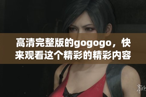 高清完整版的gogogo，快来观看这个精彩的精彩内容吧！