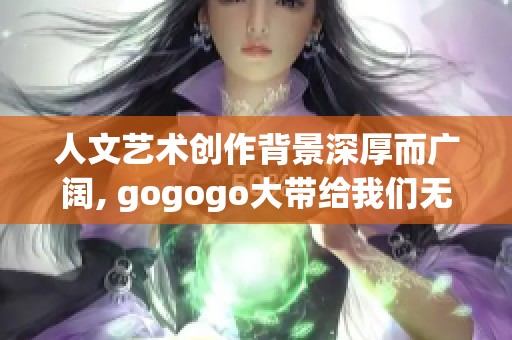 人文艺术创作背景深厚而广阔, gogogo大带给我们无限的创作灵感