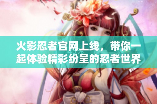 火影忍者官网上线，带你一起体验精彩纷呈的忍者世界！