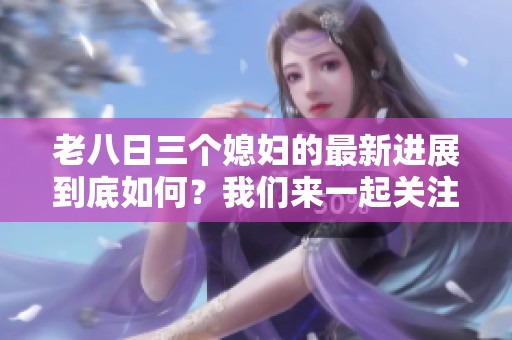 老八日三个媳妇的最新进展到底如何？我们来一起关注这件事情。