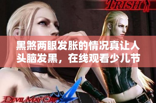 黑煞两眼发胀的情况真让人头脑发黑，在线观看少儿节目请上PP视频