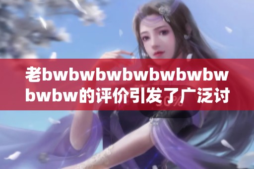 老bwbwbwbwbwbwbwbwbw的评价引发了广泛讨论，大家对此有何看法？