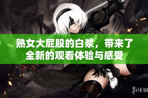 熟女大屁股的白浆，带来了全新的观看体验与感受