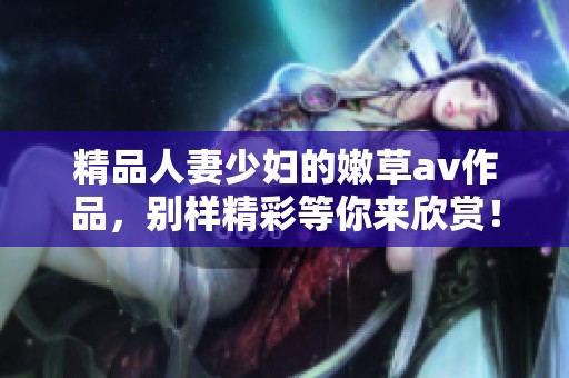精品人妻少妇的嫩草**作品，别样精彩等你来欣赏！