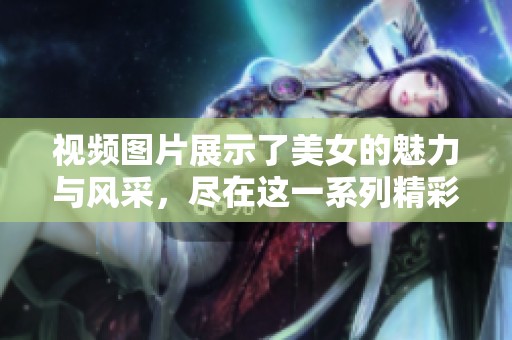 视频图片展示了美女的魅力与风采，尽在这一系列精彩内容中