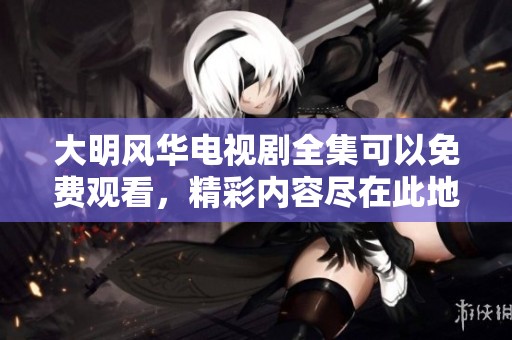 大明风华电视剧全集可以免费观看，精彩内容尽在此地速来观看！