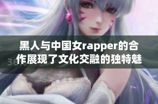 黑人与中国女rapper的合作展现了文化交融的独特魅力和音乐的无限可能性