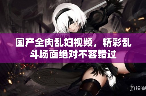国产全肉乱妇视频，精彩乱斗场面绝对不容错过