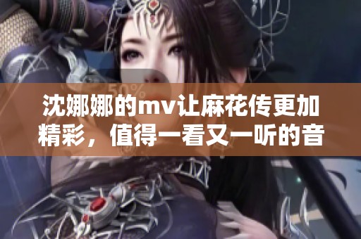 沈娜娜的mv让麻花传更加精彩，值得一看又一听的音乐作品