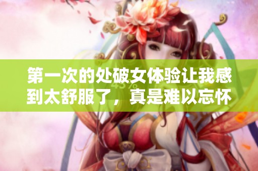 第一次的处破女体验让我感到太舒服了，真是难以忘怀的时刻