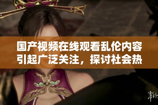 国产视频在线观看乱伦内容引起广泛关注，探讨社会热点话题的多元性