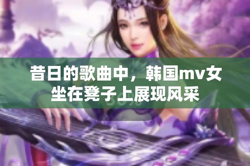 昔日的歌曲中，韩国mv女坐在凳子上展现风采