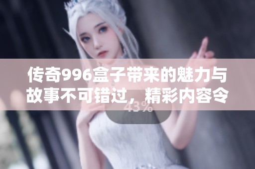 传奇996盒子带来的魅力与故事不可错过，精彩内容令人期待不断