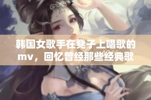 韩国女歌手在凳子上唱歌的mv，回忆曾经那些经典歌曲