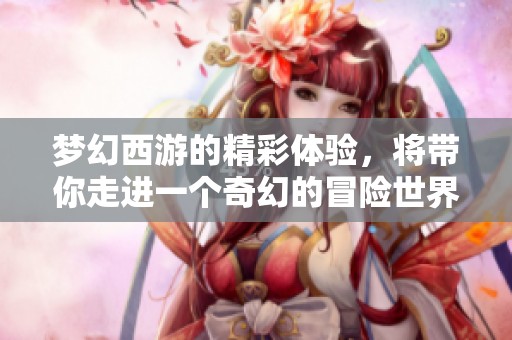 梦幻西游的精彩体验，将带你走进一个奇幻的冒险世界
